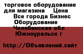 торговое оборудование для магазина  › Цена ­ 100 - Все города Бизнес » Оборудование   . Челябинская обл.,Южноуральск г.